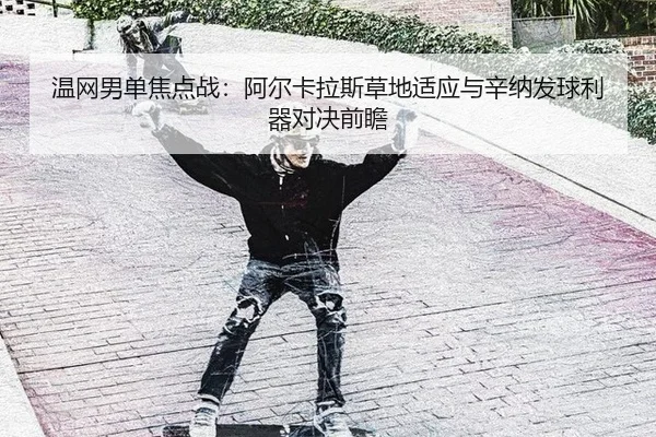 温网男单焦点战：阿尔卡拉斯草地适应与辛纳发球利器对决前瞻