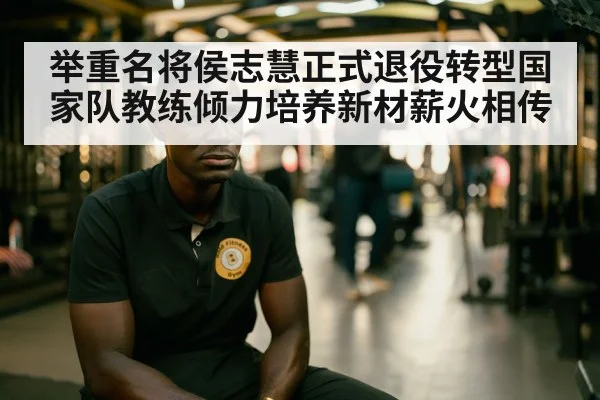举重名将侯志慧正式退役转型国家队教练倾力培养新材薪火相传